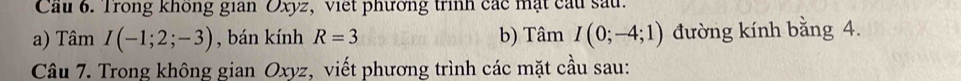 Cầu 6. Trong không gian Oxyz, viết phương trình các mặt cầu sau. 
a) Tâm I(-1;2;-3) , bán kính R=3 b) Tâm I(0;-4;1) đường kính bằng 4. 
Câu 7. Trong không gian Oxyz, viết phương trình các mặt cầu sau: