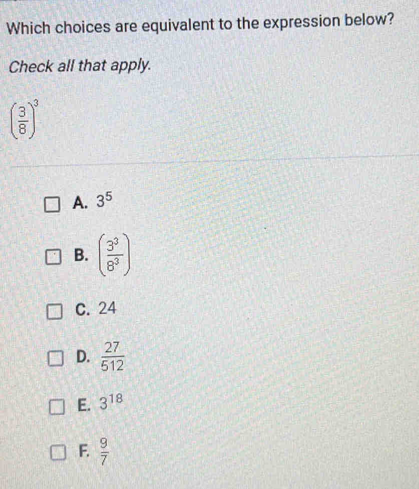 Which choices are equivalent to the expression below?
Check all that apply.
( 3/8 )^3
A. 3^5
B. ( 3^3/8^3 )
C. 24
D.  27/512 
E. 3^(18)
F.  9/7 