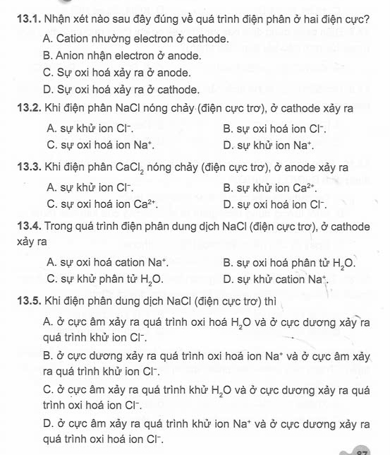 Nhận xét nào sau đây đúng về quá trình điện phân ở hai điện cực?
A. Cation nhường electron ở cathode.
B. Anion nhận electron ở anode.
C. Sự oxi hoá xảy ra ở anode.
D. Sự oxi hoá xảy ra ở cathode.
13.2. Khi điện phân NaCl nóng chảy (điện cực trơ), ở cathode xảy ra
A. sự khử ion Cl. B. sự oxi hoá ion Cl⁻.
C. sự oxi hoá ion Na*. D. sự khử ion Na*.
13.3. Khi điện phân CaCl_2 nóng chảy (điện cực trơ), ở anode xảy ra
A. sự khử ion Cl⁻, B. sự khử ion Ca^(2+).
C. sự oxi hoá ion Ca^(2+). D. sự oxi hoá ion Cl-.
13.4. Trong quá trình điện phân dung dịch NaCl (điện cực trơ), ở cathode
xảy ra
A. sự oxi hoá cation Na*. B. sự oxi hoá phân tử H_2O.
C. sự khử phân tử H_2O. D. sự khử cation Na*.
13.5. Khi điện phân dung dịch NaCl (điện cực trơ) thì
A. ở cực âm xảy ra quá trình oxi hoá H_2O và ở cực dương xảy ra
quá trình khử ion Cl⁻.
B. ở cực dương xảy ra quá trình oxi hoá ion Na* và ở cực âm xảy
ra quá trình khử ion Cl⁻.
C. ở cực âm xảy ra quá trình khử H_2O và ở cực dương xảy ra quá
trình oxi hoá ion Cl⁻.
D. ở cực âm xảy ra quá trình khử ion Na* và ở cực dương xảy ra
quá trình oxi hoá ion Cl⁻.