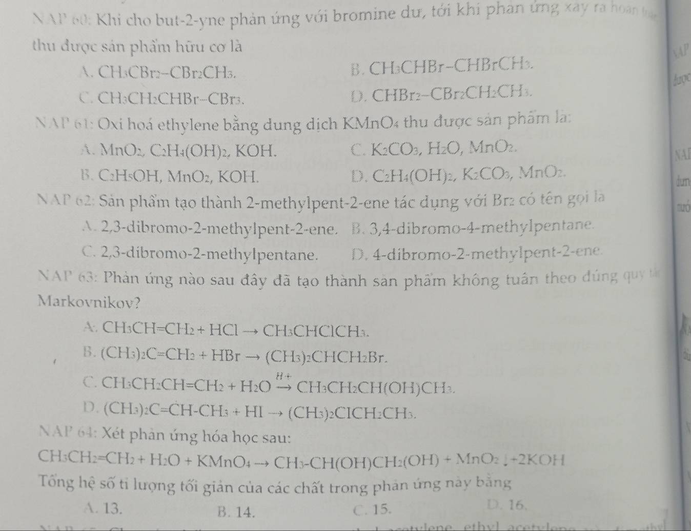 NAP 60: Khi cho but-2-yne phản ứng với bromine dự, tới khi phân ứng xay ra hoàn h
thu được sản phẩm hữu cơ là
AP
A. CH₃CBr: -CBr_2CH_3, B.CH₃CHBr-CHl BrCH_3
được
C. CH₃CH₂CHl 3r...(Rr
D. CHBr₂-CB. _r2CH_2CH_3
NAP 61: Oxi hoá ethylene bằng dung dịch KMnO4 thu được sản phẩm là:
A. MnO_2, C_2H_4(OH) 2, KOH. C. K_2CO_3,H_2O,MnO_2.
NAI
B. C_2 H₅OH, MnO₂, KOH. D. CaH_4(OH)_2,K_2CO_3,MnO_2. dun
NAP 62: Sản phẩm tạo thành 2-methylpent-2-ene tác dụng với Br2 có tên gọi là
nuó
A. 2,3-dibromo-2-methylpent-2-ene. B. 3,4-dibromo-4-methylpentane.
C. 2,3-dibromo-2-methylpentane. D. 4-dibromo-2-methylpent-2-ene.
NAP 63: Phản ứng nào sau đây đã tạo thành săn phẩm không tuần theo dúng qu 
Markovnikov?
A. CH_3CH=CH_2+HClto CH_3CHClCH_3.
B. (CH_3)_2C=CH_2+HBrto (CH_3)_2CHCH_2Br.
a
C. CH_3CH_2CH=CH_2+H_2Oxrightarrow Hdownarrow CH_3CH_2CH(OH)CH_3.
D. (CH_3)_2C=CH-CH_3+HIto (CH_3)_2CICH_2CH_3.
NAP 64: Xét phản ứng hóa học sau:
CH_3CH_2=CH_2+H_2O+KMnO_4to CH_3-CH(OH)CH_2(OH)+MnO_2downarrow +2KOH
Tổng hệ số tỉ lượng tối giản của các chất trong phản ứng này bằng
A. 13. B. 14. C. 15.
D. 16.