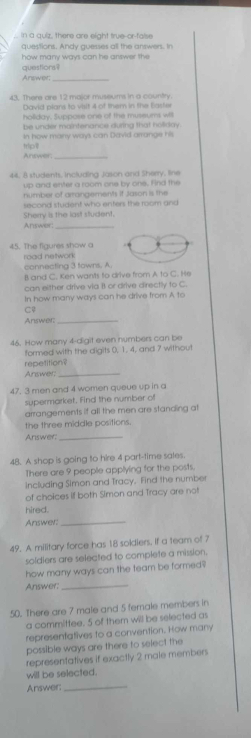 In a quiz, there are eight true-or-false 
questions. Andy guesses all the answers. In 
how many ways can he answer the 
questions? 
Answer;_ 
43. There are 12 major museums in a country. 
David plans to visit 4 of them in the Easter 
hollday, Suppose one of the museums will 
be under maintenance during that holday 
In how many ways can David arrange his 
tp 
Answer._ 
44, 8 students, including Jason and Sherry, line 
up and enter a room one by one, Find the 
number of arrangements if Jason is the 
second student who enters the room and 
Sherry is the last student, 
Answer:_ 
45. The figures show a 
road network 
connecting 3 towns. A. 
B and C. Ken wants to drive from A to C. He 
can either drive via B or drive directly to C. 
In how many ways can he drive from A to 
Cφ 
Answer:_ 
46. How many 4 -digit even numbers can be 
formed with the digits 0, 1, 4, and 7 without 
repetition? 
Answer;_ 
47. 3 men and 4 women queue up in a 
supermarket. Find the number of 
arrangements if all the men are standing at 
the three middle positions. 
Answer_ 
48. A shop is going to hire 4 part-time sales. 
There are 9 people applying for the posts. 
including Simon and Tracy. Find the number 
of choices if both Simon and Tracy are not 
hired. 
Answer:_ 
49. A military force has 18 soldiers, if a team of 7
soldiers are selected to complete a mission. 
how many ways can the team be formed? 
Answer:_ 
50. There are 7 male and 5 female members in 
a committee. 5 of them will be selected as 
representatives to a convention. How many 
possible ways are there to select the 
representatives if exactly 2 male members 
will be selected. 
Answer:_