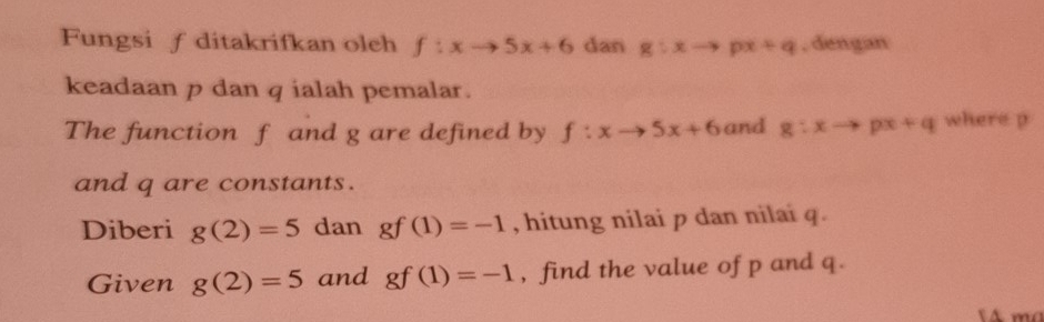 Fungsi ∫ ditakrifkan oleh f:xto 5x+6 dan g:xto px+q , dengan 
keadaan p dan q ialah pemalar. 
The function f and g are defined by f:xto 5x+6 and g:xto px+q where p
and q are constants. 
Diberi g(2)=5 dan gf(1)=-1 , hitung nilai p dan nilai q. 
Given g(2)=5 and gf(1)=-1 , find the value of p and q.