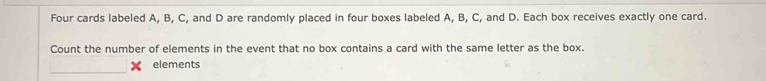 Four cards labeled A, B, C, and D are randomly placed in four boxes labeled A, B, C, and D. Each box receives exactly one card. 
Count the number of elements in the event that no box contains a card with the same letter as the box. 
elements