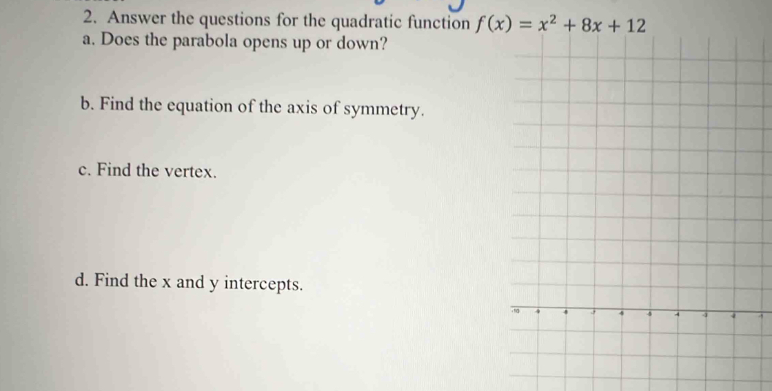 Answer the questions for the quadratic function f(x)=x^2+8x+12
a. Does the parabola opens up or down? 
b. Find the equation of the axis of symmetry. 
c. Find the vertex. 
d. Find the x and y intercepts.