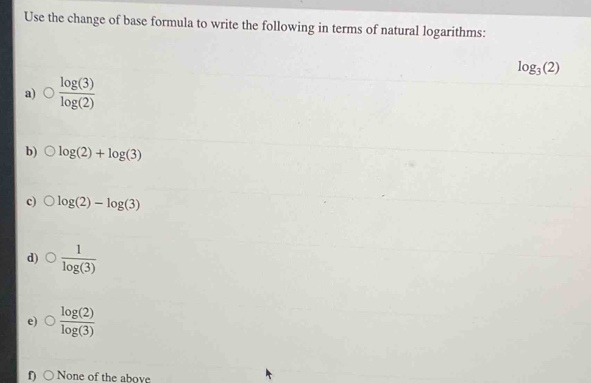 Use the change of base formula to write the following in terms of natural logarithms:
log _3(2)
a)  log (3)/log (2) 
b) log (2)+log (3)
c) log (2)-log (3)
d)  1/log (3) 
e)  log (2)/log (3) 
f None of the above