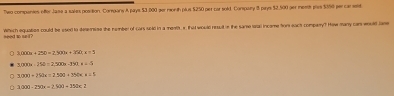 Two companies offer Jase a saies position. Company A pays $3,000 ger month plus $250 per car sold. Compary 8 pays $2,500 ger meeth ples $350 per car seld
need to se i ? Which equation could be sseed to desemine the number of cars soid in a menth x that would resud in the same n incame for eact comparry? How many cam would lme
3.000a+25b=2.300a+252c=5
3,000a-25b=2,500b-350, a=0
3(x)=20x-)x-25(x)=25(x+1)
3.000-250x=2.900=352c2