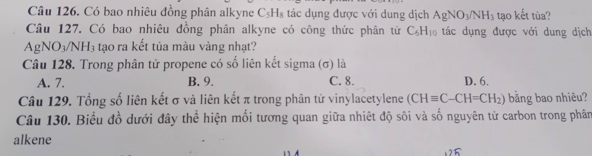 Có bao nhiêu đồng phân alkyne C_5H_8 tác dụng được với dung dịch AgNO_3/NH_3 tạo kết tủa?
Câu 127. Có bao nhiêu đồng phân alkyne có công thức phân tử C_6H_10 tác dụng được với dung dịch
AgNO_3/NH_3 tạo ra kết tủa màu vàng nhạt?
Câu 128. Trong phân tử propene có số liên kết sigma (σ) là
A. 7. B. 9. C. 8. D. 6.
Câu 129. Tổng số liên kết σ và liên kết π trong phân tử vinylacetylene (CHequiv C-CH=CH_2) băng bao nhiêu?
Câu 130. Biểu đồ dưới đây thể hiện mối tương quan giữa nhiệt độ sôi và số nguyên tử carbon trong phân
alkene