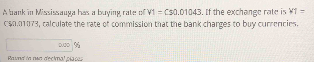 A bank in Mississauga has a buying rate of ¥1=C$0.01043. If the exchange rate is ¥1=
C$0.01073, calculate the rate of commission that the bank charges to buy currencies.
0.00 %
Round to two decimal places