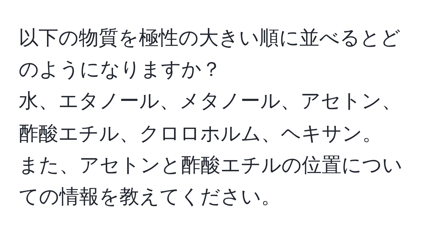 以下の物質を極性の大きい順に並べるとどのようになりますか？  
水、エタノール、メタノール、アセトン、酢酸エチル、クロロホルム、ヘキサン。  
また、アセトンと酢酸エチルの位置についての情報を教えてください。