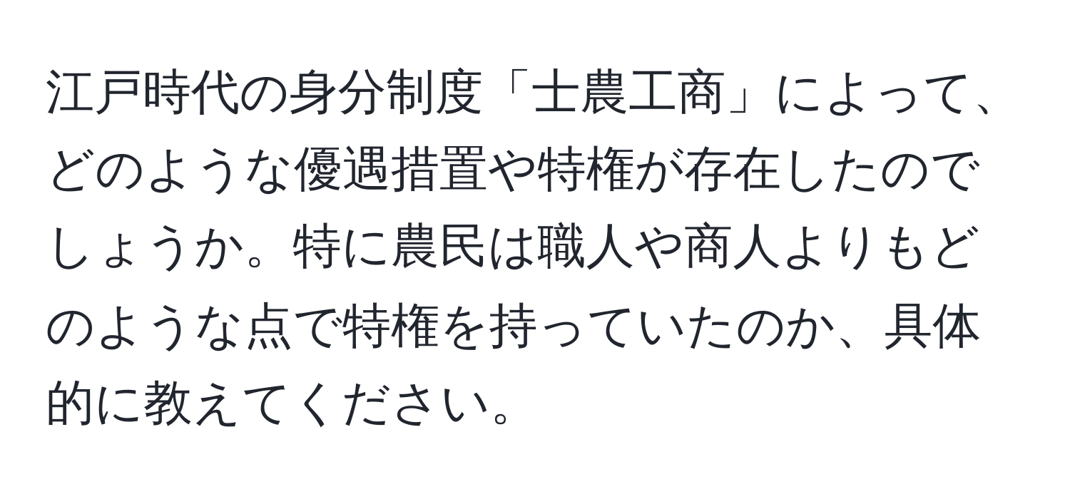 江戸時代の身分制度「士農工商」によって、どのような優遇措置や特権が存在したのでしょうか。特に農民は職人や商人よりもどのような点で特権を持っていたのか、具体的に教えてください。