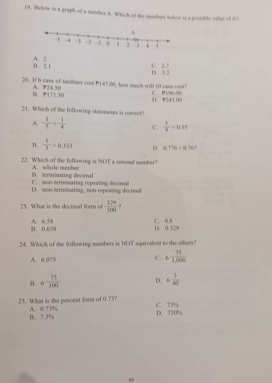 Below is a graph of a number A. Which of the numbers below is a possible value of A?
A. 2
B. 2.1 C. 2.7
D. 3.2
20. If 6 cans of sardines cost P147.00, how much will 10 cans cost?
A. P24.50
B. P171.50 C. P196.00
D. P245.00
21. Which of the following statements is correct?
A.  1/5 > 1/4 
C.  5/9 =0.55
B.  1/3 >0.333
D. 0.776<0.767
22. Which of the following is NOT a rational number?
A. whole number
B. terminating decimal
C. non-terminating repeating decimal
D. non-terminating, non-repeating decimal
23. What is the decimal form of  329/500  -?
A. 6.58 C. 0.8
B. 0.658 D. 0.329
24. Which of the following numbers is NOT equivalent to the others?
A. 6.075 C. 6 75/1,000 
D.
B. 6 75/100  6 3/40 
25. What is the percent form of 0.73? C. 73%
A. 0.73%
B. 7.3% D. 730%
99