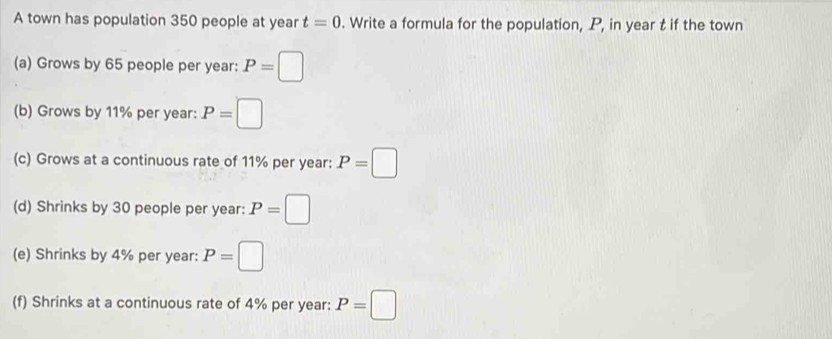 A town has population 350 people at year t=0. Write a formula for the population, P, in year t if the town 
(a) Grows by 65 people per year : P=□
(b) Grows by 11% per year : P=□
(c) Grows at a continuous rate of 11% per year : P=□
(d) Shrinks by 30 people per year : P=□
(e) Shrinks by 4% per year : P=□
(f) Shrinks at a continuous rate of 4% per year : P=□