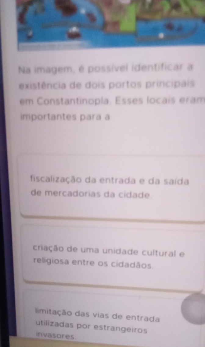 Na imagem, é possível identificar a
existência de dois portos principais
em Constantinopla. Esses locais eram
importantes para a
fiscalização da entrada e da saída
de mercadorias da cidade.
criação de uma unidade cultural e
religiosa entre os cidadãos.
limitação das vias de entrada
utilizadas por estrangeiros
invasores.