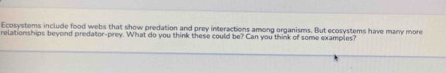 Ecosystems include food webs that show predation and prey interactions among organisms. But ecosystems have many more 
relationships beyond predator-prey. What do you think these could be? Can you think of some examples?