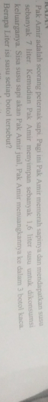 Pak Amir adalah seorang peternak sapi. Pagi ini Pak Amir memerah sapinya dan mendapatkan susu 
sebanyak 7 liter. Kemudian Pak Amir menyimpan sebanyak 1,6 liter susu untuk dikonsumsi 
keluarganya. Sisa susu sapi akan Pak Amir jual, Pak Amir menuangkannya ke dalam 3 botol kaca. 
Berapa Liter isi susu setiap botol tersebut?