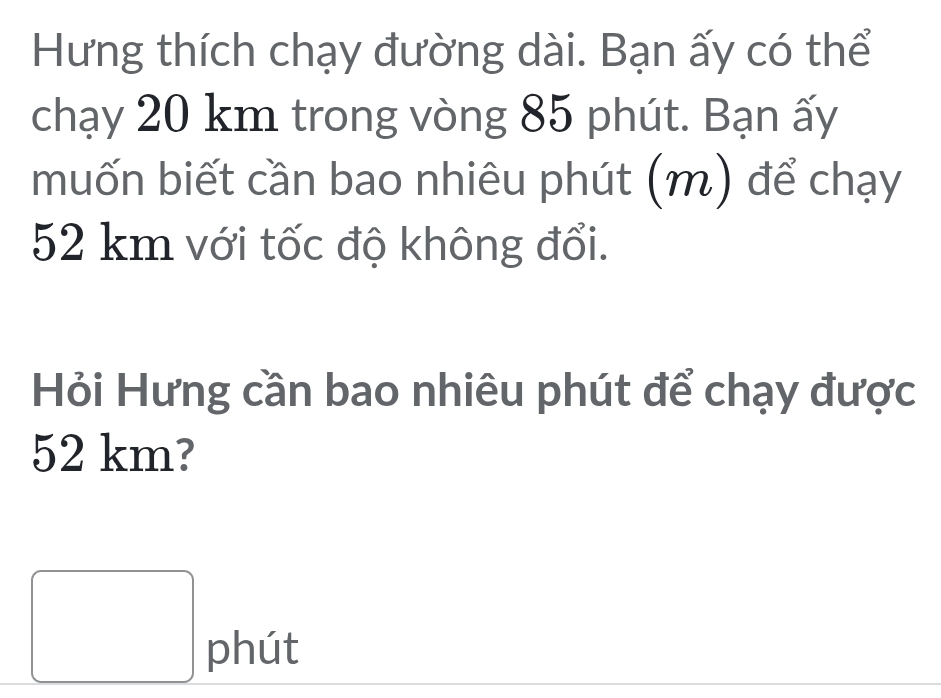 Hưng thích chạy đường dài. Bạn ấy có thể 
chạy 20 km trong vòng 85 phút. Bạn ấy 
muốn biết cần bao nhiêu phút (m) để chạy
52 km với tốc độ không đổi. 
Hỏi Hưng cần bao nhiêu phút để chạy được
52 km? 
□ phút