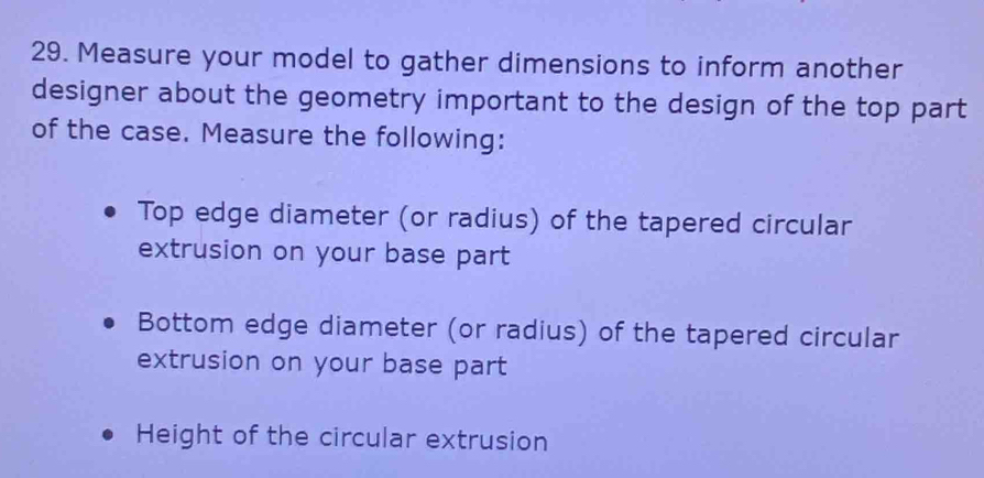 Measure your model to gather dimensions to inform another 
designer about the geometry important to the design of the top part 
of the case. Measure the following: 
Top edge diameter (or radius) of the tapered circular 
extrusion on your base part 
Bottom edge diameter (or radius) of the tapered circular 
extrusion on your base part 
Height of the circular extrusion