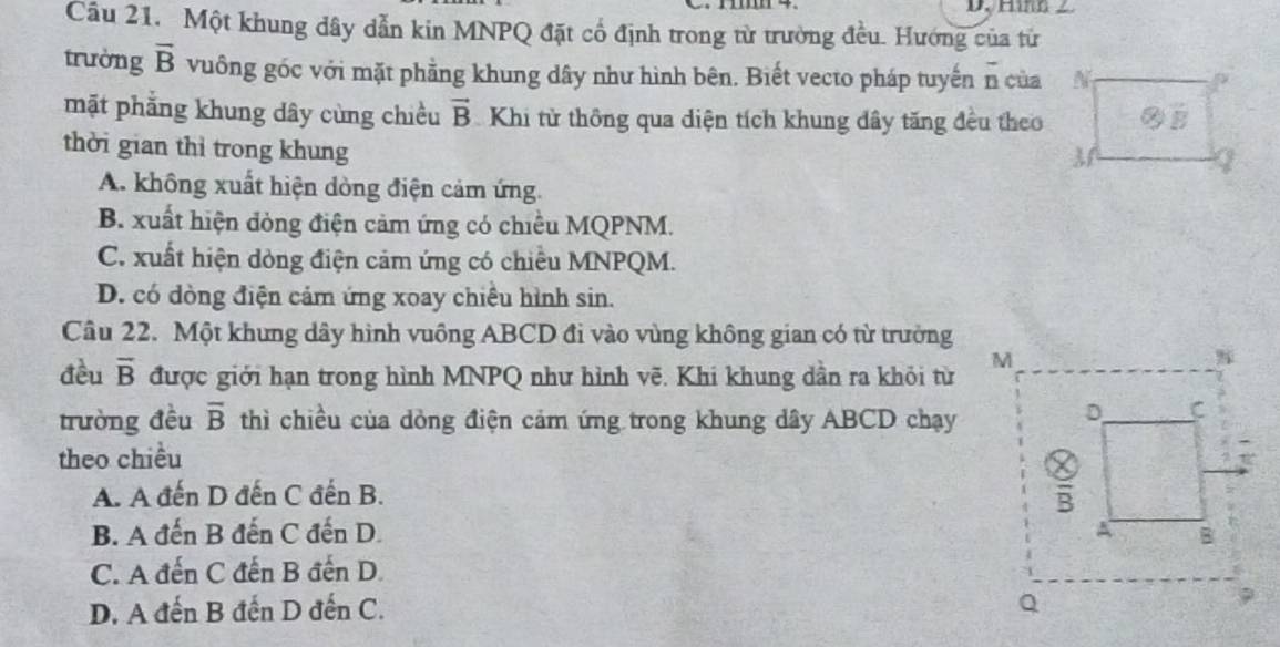 ∠
Câu 21. Một khung dây dẫn kin MNPQ đặt cổ định trong từ trường đều. Hướng của từ
trường overline B vuông góc với mặt phẳng khung dây như hình bên. Biết vecto pháp tuyến n của N
mặt phẳng khung dây cùng chiều vector B Khi từ thông qua diện tích khung dây tăng đều theo  enclosecircle2overline B
thời gian thì trong khung
M
I
A. không xuất hiện dòng điện cảm ứng.
B. xuất hiện đòng điện cảm ứng có chiều MQPNM.
C. xuất hiện dòng điện cảm ứng có chiều MNPQM.
D. có dòng điện cảm ứng xoay chiều hình sin.
Cầu 22. Một khưng dây hình vuồng ABCD đi vào vùng không gian có từ trường
đều overline B được giới hạn trong hình MNPQ như hình vẽ. Khi khung dần ra khỏi từ 
trường đều overline B thì chiều của dòng điện cảm ứng trong khung dây ABCD chạy
theo chiều
A. A đến D đến C đến B.
B. A đến B đến C đến D.
C. A đến C đến B đến D.
D. A đến B đến D đến C.