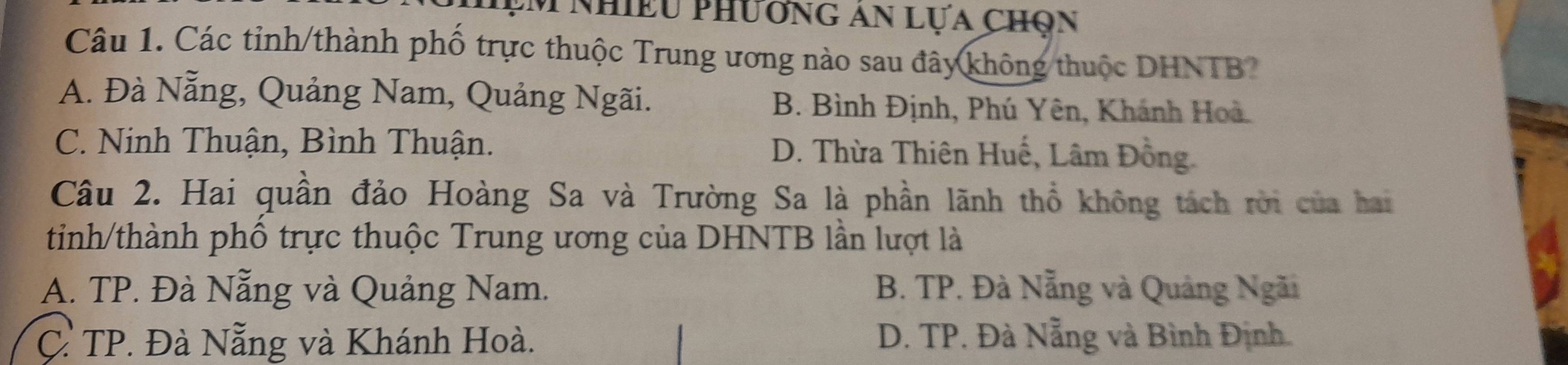 ệm nhiều phương an lựa Chọn
Câu 1. Các tỉnh/thành phố trực thuộc Trung ương nào sau đây không thuộc DHNTB?
A. Đà Nẵng, Quảng Nam, Quảng Ngãi. B. Bình Định, Phú Yên, Khánh Hoà.
C. Ninh Thuận, Bình Thuận. D. Thừa Thiên Huế, Lâm Đồng.
Câu 2. Hai quần đảo Hoàng Sa và Trường Sa là phần lãnh thổ không tách rời của hai
tinh/thành phố trực thuộc Trung ương của DHNTB lần lượt là
A. TP. Đà Nẵng và Quảng Nam. B. TP. Đà Nẵng và Quảng Ngãi
C. TP. Đà Nẵng và Khánh Hoà. D. TP. Đà Nẵng và Bình Định.