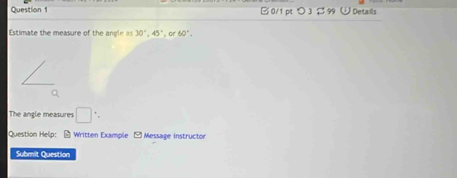 [ 0/1 pt つ 3 2 99 ü Details 
Estimate the measure of the angle as 30°, 45° , or 60°. 
The angle measures □ ` . 
Question Help: * Written Example - Message instructor 
Submit Question