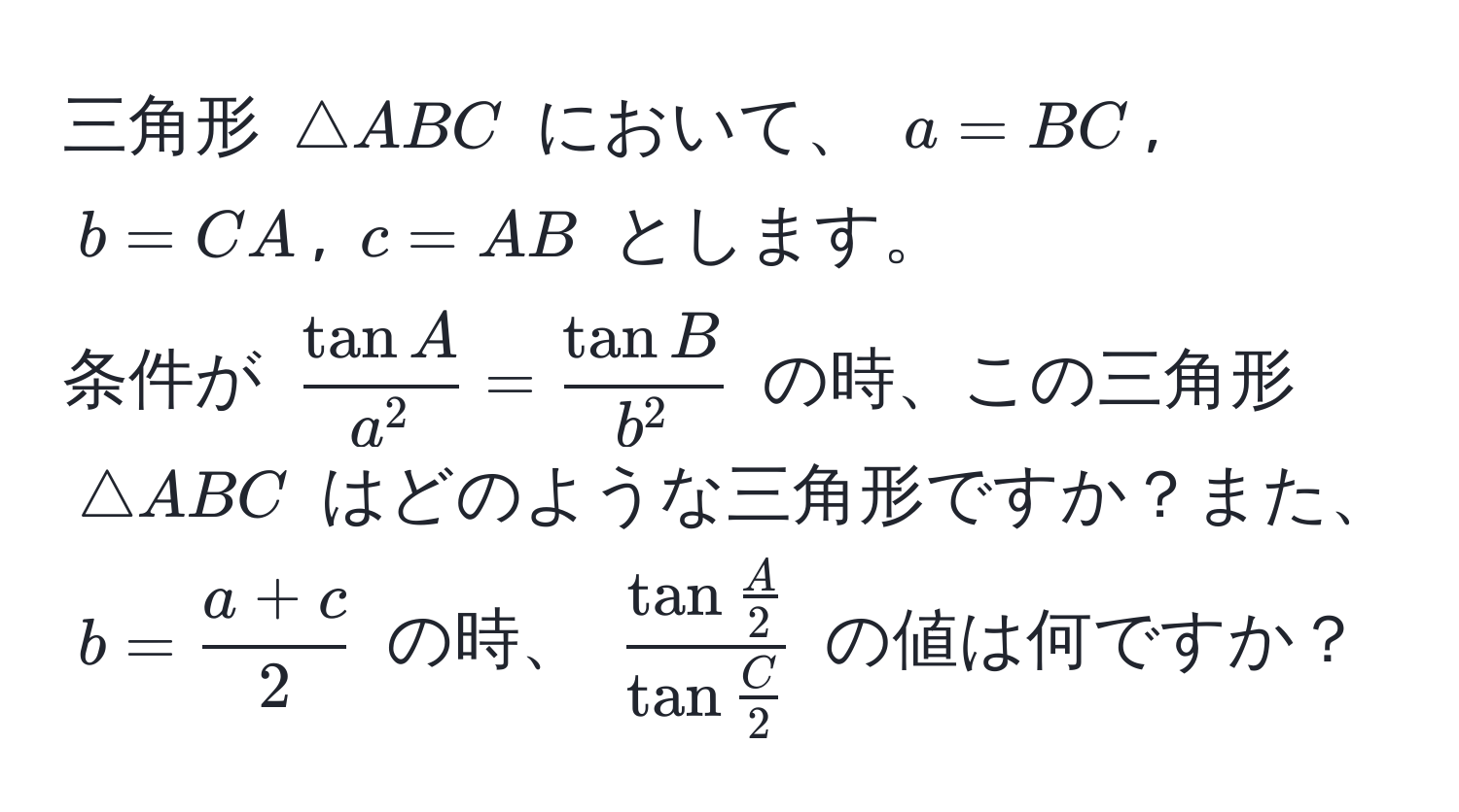 三角形 $△ ABC$ において、 $a = BC$, $b = CA$, $c = AB$ とします。  
条件が $fractan Aa^2 = fractan Bb^2$ の時、この三角形 $△ ABC$ はどのような三角形ですか？また、$b =  (a + c)/2 $ の時、 $fractan  A/2 tan  C/2 $ の値は何ですか？