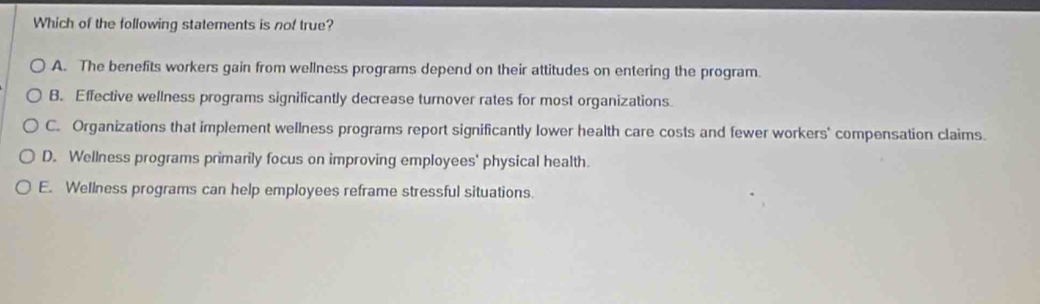 Which of the following statements is not true?
A. The benefits workers gain from wellness programs depend on their attitudes on entering the program.
B. Effective wellness programs significantly decrease turnover rates for most organizations.
C. Organizations that implement wellness programs report significantly lower health care costs and fewer workers' compensation claims.
D. Wellness programs primarily focus on improving employees' physical health.
E. Wellness programs can help employees reframe stressful situations.