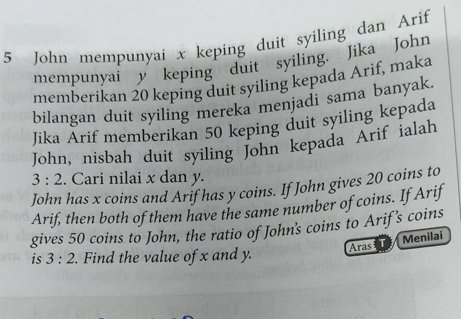 John mempunyai x keping duit syiling dan Arif 
mempunyai y keping duit syiling. Jika John 
memberikan 20 keping duit syiling kepada Arif, maka 
bilangan duit syiling mereka menjadi sama banyak. 
Jika Arif memberikan 50 keping duit syiling kepada 
John, nisbah duit syiling John kepada Arif ialah
3:2. Cari nilai x dan y. 
John has x coins and Arif has y coins. If John gives 20 coins to 
Arif, then both of them have the same number of coins. If Arif 
gives 50 coins to John, the ratio of John's coins to Arif's coins 
is 3:2. Find the value of x and y. Aras Menilai