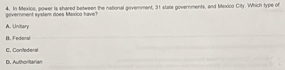 In Mexico, power is shared between the national government, 31 state governments, and Mexico City. Which type of
government system does Mexico have?
A. Unitary
B. Federal
C. Confederal
D. Authoritarian