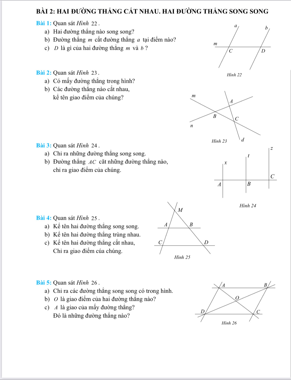 hai đường thắng cát nhau. hai đường thắng song song 
Bài 1: Quan sát Hình 22. 
a) Hai đường thăng nào song song? 
b) Đường thắng m cắt đường thắng a tại điểm nào? 
c) D là gì của hai đường thắng m và b ? 
Bài 2: Quan sát Hình 23. 
Hình 22 
a) Có mấy đường thắng trong hình? 
b) Các đường thắng nào cắt nhau, 
kể tên giao điểm của chúng?
m
A 
B C 
n 
Hình 23 d 
Bài 3: Quan sát Hình 24. 
a) Chỉ ra những đường thắng song song. 
b) Đường thắng AC cặt những đường thắng nào, 
chỉ ra giao điểm của chúng. 
Hình 24 
Bài 4: Quan sát Hình 25. 
a) Kể tên hai đường thắng song song. 
b) Kể tên hai đường thắng trùng nhau. 
c) Kể tên hai đường thắng cắt nhau, 
Chỉ ra giao điểm cúa chúng. 
Bài 5: Quan sát Hình 26. 
a) Chỉ ra các đường thăng song song có trong hình. 
b) 0 là giao điểm của hai đường thẳng nào? 
c) A là giao của mấy đường thắng? 
Đó là những đường thắng nào?