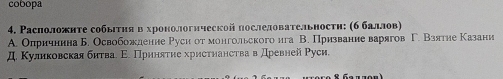 cobopa 
4. Расположнте собыτηяв хронологнческой послеловательностη: (б баллов) 
A. Олричнина Б. Освобожление Руси от монгольского ига В. Призвание варягов Г. Взятие Казани 
Д. Куликовскаябнтва. Ε. Приняτие христηанства в древней Руси.