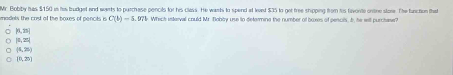 Mr. Bobby has $150 in his budget and wants to purchase pencils for his class. He wants to spend at least $35 to get free shipping from his favorite onlline store. The function that
madels the cost of the boxes of pencils is C(b)=5.97b Which interval could Mr. Bobby use to determine the number of boxes of pencils, b. he will purchase?
[6,25]
|0,25|
(6,25)
(0,25)