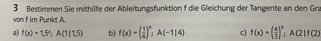 Bestimmen Sie mithilfe der Ableitungsfunktion f die Gleichung der Tangente an den Gra
von f im Punkt A.
a) f(x)=1,5^x; A(1|1,5) b) f(x)=( 1/4 )^x; A(-1|4) c) f(x)=( 4/3 )^x; A(2|f(2)