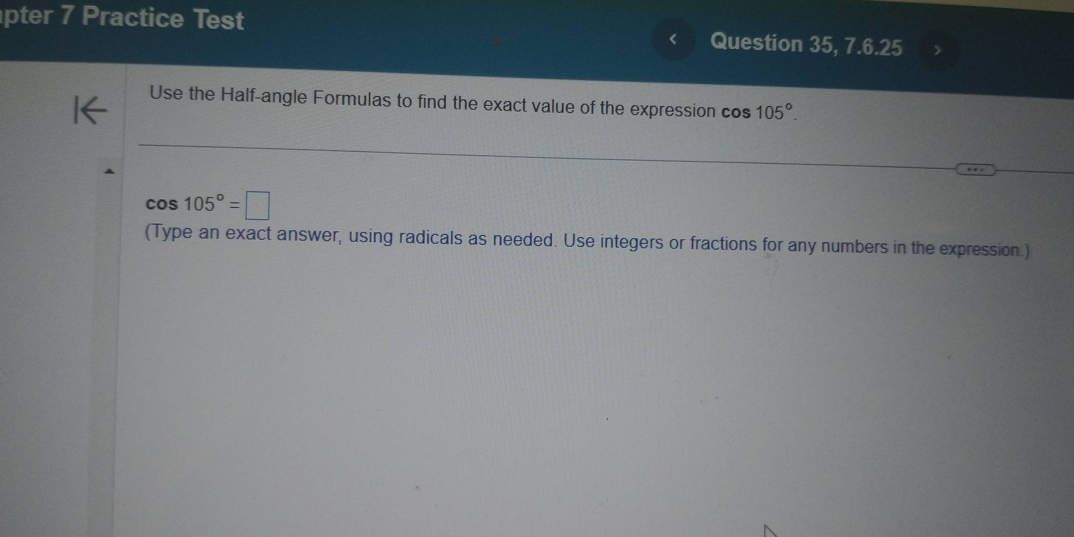 pter 7 Practice Test Question 35, 7.6.25 
Use the Half-angle Formulas to find the exact value of the expression cos 105°.
cos 105°=□
(Type an exact answer, using radicals as needed. Use integers or fractions for any numbers in the expression.)