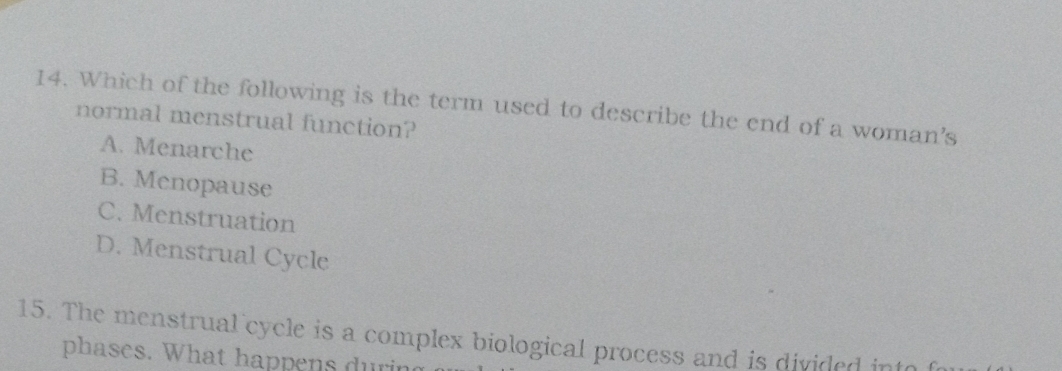 Which of the following is the term used to describe the end of a woman's
normal menstrual function?
A. Menarche
B. Menopause
C. Menstruation
D. Menstrual Cycle
15. The menstrual cycle is a complex biological process and is divided into f
phases. What happens during