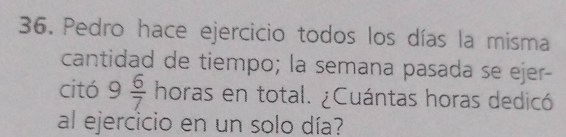 Pedro hace ejercicio todos los días la misma 
cantidad de tiempo; la semana pasada se ejer- 
citó 9 6/7  horas en total. ¿Cuántas horas dedicó 
al ejercicio en un solo día?