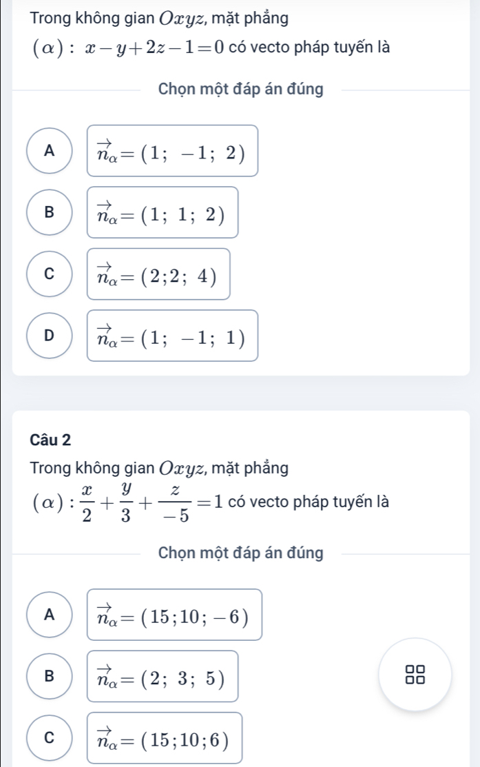 Trong không gian Oxyz, mặt phẳng
(α): x-y+2z-1=0 có vecto pháp tuyến là
Chọn một đáp án đúng
A vector n_alpha =(1;-1;2)
B vector n_alpha =(1;1;2)
C vector n_alpha =(2;2;4)
D vector n_alpha =(1;-1;1)
Câu 2
Trong không gian Oxyz, mặt phẳng
(α):  x/2 + y/3 + z/-5 =1 có vecto pháp tuyến là
Chọn một đáp án đúng
A vector n_alpha =(15;10;-6)
B vector n_alpha =(2;3;5)
C vector n_alpha =(15;10;6)