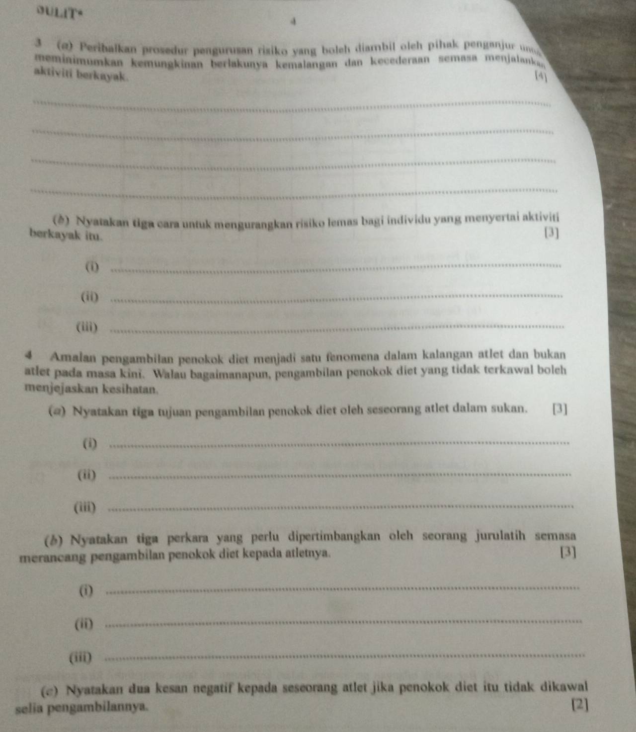 dULit" 
4 
3 (@) Peribalkan prosedur pengurusan risiko yang boleh diambil oleh pihak penganjur un 
meminimumkan kemungkinan berlakunya kemalangan dan kecederaan semasa menjalanka 
aktiviti berkayak. [4] 
_ 
_ 
_ 
_ 
(△) Nyatakan tiga cara untuk mengurangkan risiko lemas bagi individu yang menyertai aktiviti 
berkayak itu. [3] 
(i) 
_ 
(ii) 
_ 
(iii)_ 
4 Amalan pengambilan penokok diet menjadi satu fenomena dalam kalangan atlet dan bukan 
atlet pada masa kini. Walau bagaimanapun, pengambilan penokok diet yang tidak terkawal boleh 
menjejaskan kesihatan. 
(@) Nyatakan tiga tujuan pengambilan penokok diet oleh seseorang atlet dalam sukan. [3] 
(i)_ 
(ii)_ 
(iii)_ 
(6) Nyatakan tiga perkara yang perlu dipertimbangkan olch seorang jurulatih semasa 
merancang pengambilan penokok diet kepada atletnya. [3] 
(i) 
_ 
(ii) 
_ 
(iii) 
_ 
(c) Nyatakan dua kesan negatif kepada seseorang atlet jika penokok diet itu tidak dikawal 
selia pengambilannya. [2]