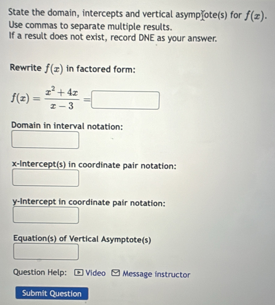 State the domain, intercepts and vertical asympχote(s) for f(x). 
Use commas to separate multiple results.
If a result does not exist, record DNE as your answer.
Rewrite f(x) in factored form:
f(x)= (x^2+4x)/x-3 =□
Domain in interval notation:
x-Intercept(s) in coordinate pair notation:
y-Intercept in coordinate pair notation:
Equation(s) of Vertical Asymptote(s)
Question Help: - Video Message instructor
Submit Question