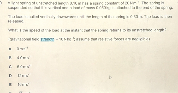 A light spring of unstretched length 0.10m has a spring constant of 20Nm^(-1). The spring is
suspended so that it is vertical and a load of mass 0.050kg is attached to the end of the spring.
The load is pulled vertically downwards until the length of the spring is 0.30m. The load is then
released.
What is the speed of the load at the instant that the spring returns to its unstretched length?
(gravitational field strength =10Nkg^(-1); assume that resistive forces are negligible)
A 0ms^(-1)
B 4.0ms^(-1)
C 6.0ms^(-1)
D 12ms^(-1)
E 16ms^(-1)