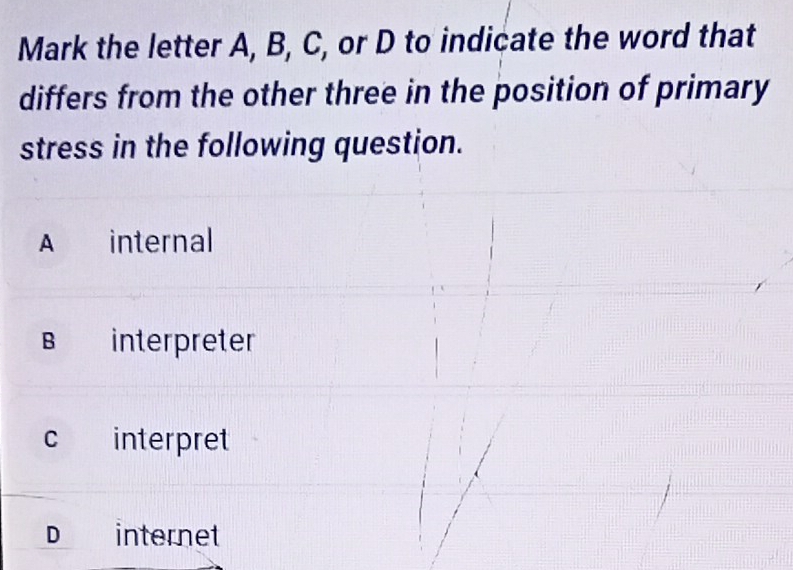 Mark the letter A, B, C, or D to indicate the word that
differs from the other three in the position of primary
stress in the following question.
A € internal
B interpreter
c interpret
D internet