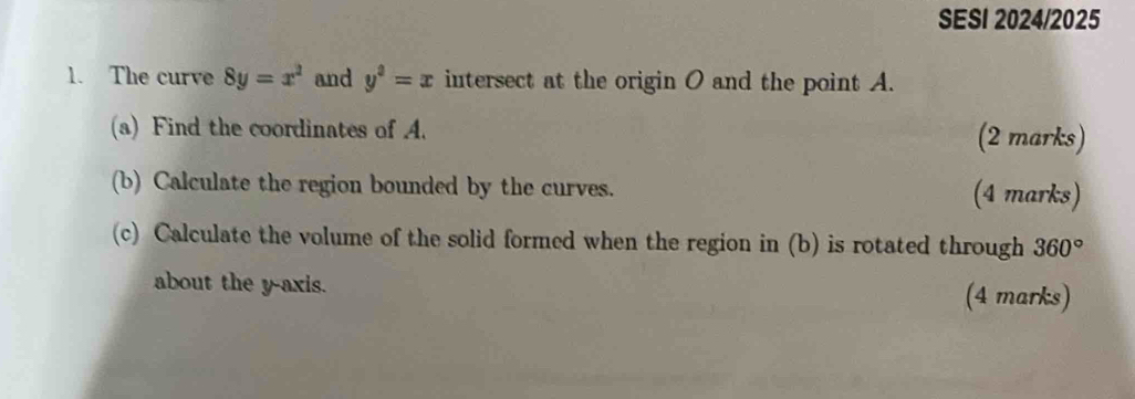 SESI 2024/2025 
1. The curve 8y=x^2 and y^3=x intersect at the origin O and the point A. 
(a) Find the coordinates of A. (2 marks) 
(b) Calculate the region bounded by the curves. (4 marks) 
(c) Calculate the volume of the solid formed when the region in (b) is rotated through 360°
about the y-axis. (4 marks)