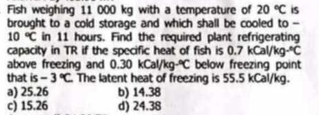 Fish weighing 11 000 kg with a temperature of 20°C iS
brought to a cold storage and which shall be cooled to -
10°C in 11 hours. Find the required plant refrigerating
capacity in TR if the specific heat of fish is 0.7kCal/kg·°C
above freezing and 0.30kCal/kg·°C below freezing point
that is -3°C The latent heat of freezing is 55.5 kCal/kg.
a) 25.26 b) 14.38
c) 15.26 d) 24.38