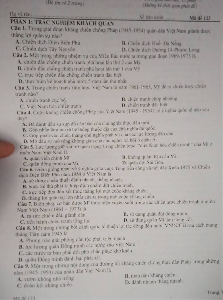 (Để thi có 2 trang) (không kê thời gian phát đề)
Họ và tên: _Số báo danh _Mã để 123
hản 1: trác nghiệm khách quan
Câu 1. Trong giai đoạn kháng chiến chống Pháp (1945-1954) quân dân Việt Nam giành được
thắng lợi quân sự nào?
A. Chiến dịch Điện Biên Phủ B. Chiến dịch Huế- Đà Nẵng
C. Chiến dịch Tây Nguyên D. Chiến dịch Đường 14-Phước Long
Câu 2. Một trong những nhiệm vụ của Miễn Bắc nước ta trong giai đoạn 1969-1973 là
A. chiến đầu chống chiến tranh phá hoại lần thứ 2 của Mỹ
B. chiến đầu chống chiến tranh phá hoại lần thứ 1 của Mỹ
C. trực tiếp chiến đầu chống chiến tranh đặc biệt.
D. thực hiện kể hoạch nhà nước 5 năm lần thứ nhất.
Câu 3. Trong chiến tranh xâm lược Việt Nam từ năm 1961-1965, Mỹ để ra chiến lược chiến
tranh nào?
A. chiến tranh cục bộ. B. chiến tranh chớp nhoáng
C. Việt Nam hóa chiến tranh. D. chiến tranh đặc hiệt
Câu 4. Cuộc kháng chiến chồng Pháp của Việt Nam (1945 - 1954) có ý nghĩa quốc tế nào sau
đãy?
A. Đã đánh dầu sự sụp đổ căn bản của chủ nghĩa thực dân mới.
B. Góp phần làm tan rã hhat c thống thuộc địa của chủ nghĩa đề quốc.
C. Góp phản vào chiến thăng chủ nghĩa phát xít của các lực lượng dân chủ
D. Mở đầu sự mở rộng không gian của chủ nghĩa xã hội ở châu A.
Câu 5. Lực lượng giữ vai trò quan trọng trong chiến lược ''Việt Nam hóa chiến tranh'' của Mĩ ở
miền Nam Việt Nam là
A. quân viễn chính Mĩ. B. khōng quân, hậu cần Mĩ.
C. quân đồng minh của Mĩ. D. quân đội Sài Gòn.
Câu 6. Điểm giống nhau về ý nghĩa giữa cuộc Tổng tiền công và nổi dậy Xuân 1975 và Chiến
dịch Điện Biên Phủ năm 1954 ở Việt Nam là
A. sử dụng chiến thuật đánh nhanh, thắng nhanh,
B. buộc kẻ thù phải kí hiệp định chẩm dứt chiến tranh.
C. trực tiếp đựa đến kết thúc thăng lợi một cuộc kháng chiến.
D. thắng lợi quân sự lớn nhất của ta trong một cuộc kháng chiến.
Câu 7. Biện pháp cơ bản được Mĩ thực hiện xuyên suốt trong các chiến lược chiên tranh ở miền
Nam Việt Nam (1961 - 1973) là
A. ra sức chiếm đất, giành dân. B. sử dụng quân đội đồng minh.
C. tiến hành chiến tranh tổng lực. D. sử dụng quân Mĩ làm nòng cốt.
Câu 8. Một trong những bối cảnh quốc tể thuận lợi tác động đến nước VNDCCH sau cách mạng
tháng Tầm năm 1945 là
A. Phong trào giải phống dân tộc phát triển mạnh
B lực lượng quân Đồng minh các nước vào Việt Nam.
C. các nước tư bản phải đổi phó khắc phục khó khãn.
D. quân Đồng minh đánh bại phát xít.
Câu 9. Một trong những nội dung của đường lồi kháng chiến chống thực dân Pháp trong những
năm (1945- 1954) của nhân dân Việt Nam là
A. vườn không nhà trống B. toàn dân kháng chiến.
C. đoàn kết kháng chiến. D. đánh nhanh thăng nhanh
Trang 1
Mã dễ 123