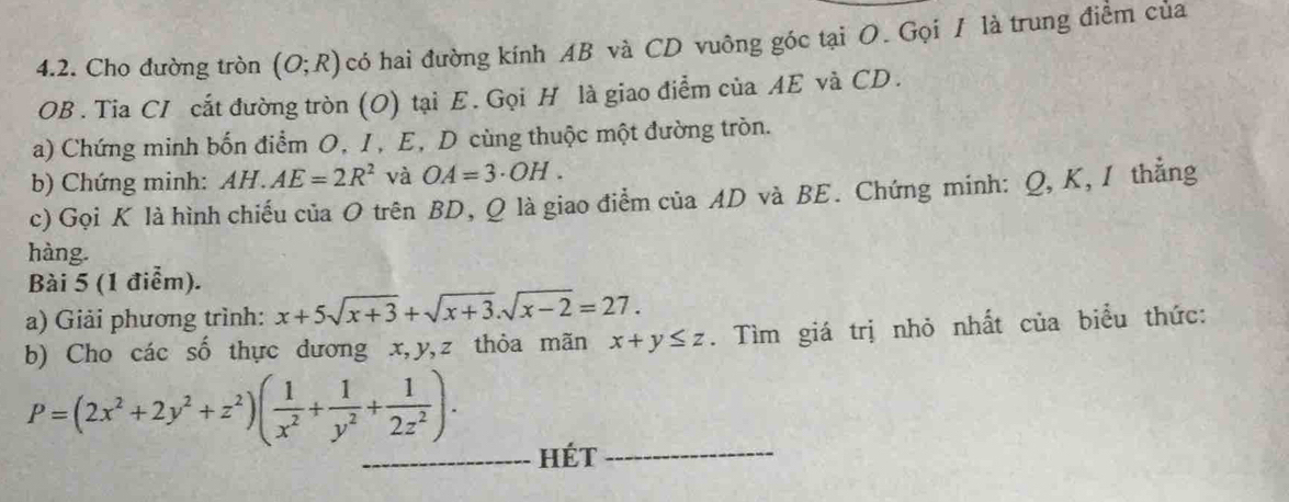 Cho đường tròn (O;R) có hai đường kính AB và CD vuông góc tại O. Gọi / là trung điểm của 
OB . Tia CI cắt đường tròn (O) tại E. Gọi H là giao điểm của AE và CD. 
a) Chứng minh bốn điểm O, I, E, D cùng thuộc một đường tròn. 
b) Chứng minh: AH.AE=2R^2 và OA=3· OH. 
c) Gọi K là hình chiếu của O trên BD, Q là giao điểm của AD và BE. Chứng minh: Q, K, I thẳng 
hàng. 
Bài 5 (1 điểm). 
a) Giải phương trình: x+5sqrt(x+3)+sqrt(x+3).sqrt(x-2)=27. 
b) Cho các số thực dương x, y, z thỏa mãn x+y≤ z. Tìm giá trị nhỏ nhất của biểu thức:
P=(2x^2+2y^2+z^2)( 1/x^2 + 1/y^2 + 1/2z^2 ). 
_hét_