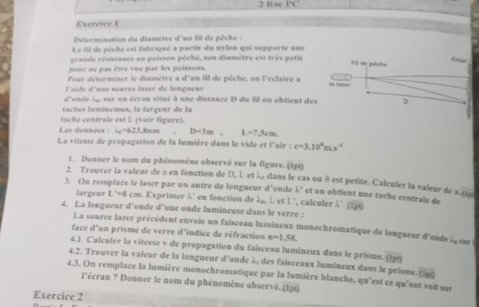 Bac PC
Exercice 1
Détermination du diamètre d'un fil de pêche :
Le fil de pêche est fabriqué a partir du nylon qui supporte une
grande résistance au poisson pèché, son diamètre est très petit
pour ne pas être vue par les poissons.
Pour déterminer le diamètre a d'un fil de pêche, on l'éclaire a 
l'aide d'une source laser de longueur
d'onde 3g, sur un écran situé à une distance D du fil on obtient des
taches lumineuses, la largeur de la
tache centrale est L (voir figure).
Les données : lambda _c=62.3.8nm D=3m,L=7.5cm
La vitesse de propagation de la lumière dans le vide et l'air : c=3.10^2m.s^(-1)
1. Donner le nom du phénomène observé sur la figure. (1pt)
2. Trouver la valeur de a en fonction de D, L et λ dans le cas ou θ est petite. Calculer la valeur de x_1=2
3. On remplace le laser par un autre de longueur d’onde lambda° et on obtient une tache centrale de lambda '.(tpq)
largeur L'=8cm. Exprimer λ en fonction de 2alpha _ e L' , calculer
4. La longueur d’onde d’une onde lumineuse dans le verre :
La source lazer précédent envoie un faisceau lumineux monochromatique de longueur d'onde overline A_0
face d'un prisme de verre d’indice de réfraction n=1.58. sur
4.1. Calculer la vitesse v de propagation du faisceau lumineux dans le prisme. overline OP
4.2. Trouver la valeur de la longueur d’onde λ des faisceaux lumineux dans le prisme. overline (5p9)
4.3. On remplace la lumière monochromatique par la lumière blanche, qu’est ce qu'ont vait sur
l'écran ? Donner le nom du phénomène observé. (1ạt)
Exercice 2