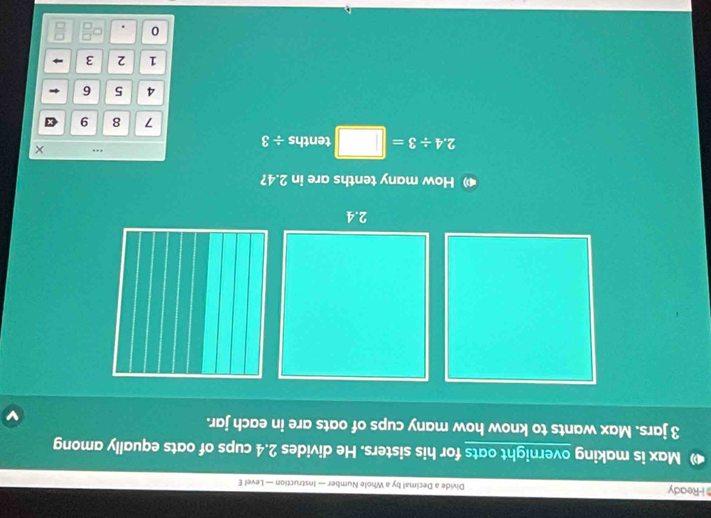 Ready Divide a Decimal by a Whole Number — Instruction — Level E 
Max is making overnight oats for his sisters. He divides 2.4 cups of oats equally among
3 jars. Max wants to know how many cups of oats are in each jar. 
How many tenths are in 2.4? 
.
2.4/ 3= tenths a =
7 8 9
4 5 6
1 2 3
0