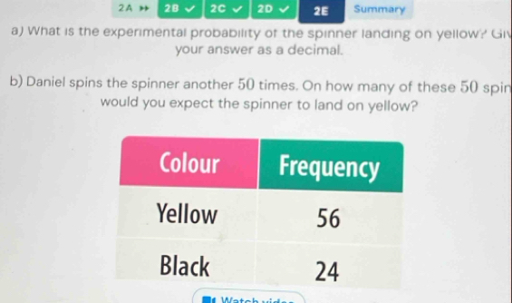 2A 28 2C 2D 2E Summary 
a) What is the experimental probability of the spinner landing on yellow? Giv 
your answer as a decimal. 
b) Daniel spins the spinner another 50 times. On how many of these 50 spin 
would you expect the spinner to land on yellow?