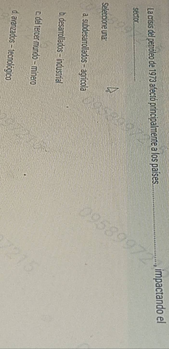 La crisis del petróleo de 1973 afectó principalmente a los países._ impactando el
sector_
Seleccione una
a subdesarrollados - agrícola
b. desarrollados - industrial
c. del tercer mundo − minero
d, avanzados - tecnológico