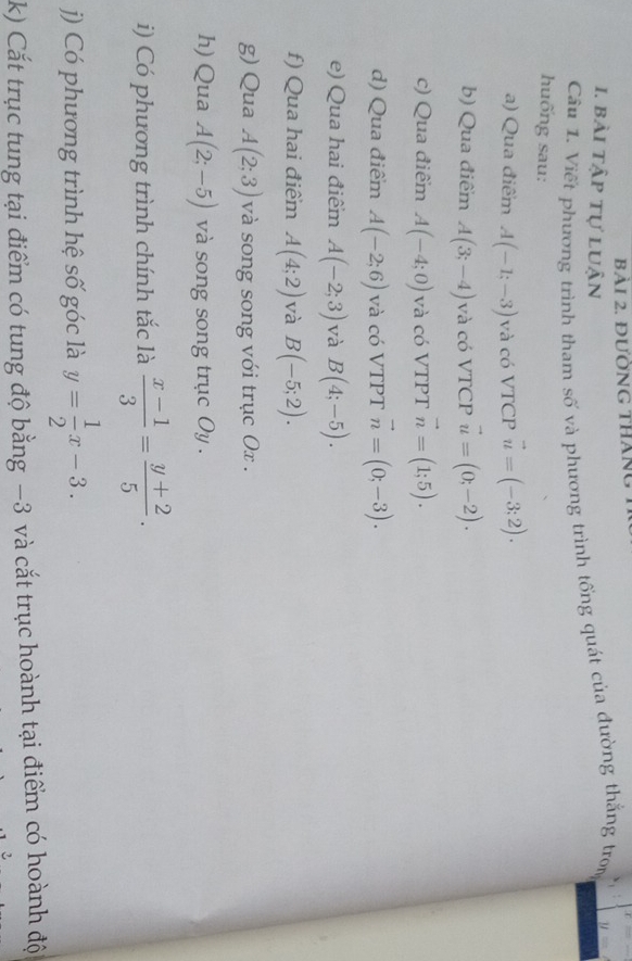 đƯờNG tháng 
1. bài tập tự luận 
Câu 1. Viết phương trình tham số và phương trình tổng quát của đường thắng tron 
huống sau: 
a) Qua điểm A(-1;-3) và có VTCP vector u=(-3;2). 
b) Qua điểm A(3;-4) và có VTCP vector u=(0;-2). 
c) Qua điểm A(-4;0) và có VTPT vector n=(1;5). 
d) Qua điểm A(-2;6) và có VTPT vector n=(0;-3). 
e) Qua hai điểm A(-2;3) và B(4;-5). 
f) Qua hai điểm A(4;2) và B(-5;2). 
g) Qua A(2;3) và song song với trục Ox. 
h) Qua A(2;-5) và song song trục Oy . 
i) Có phương trình chính tắc là  (x-1)/3 = (y+2)/5 . 
j) Có phương trình hệ số góc là y= 1/2 x-3. 
k) Cắt trục tung tại điểm có tung độ bằng −3 và cắt trục hoành tại điểm có hoành đội