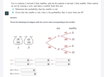 Um A contains 2 red and 3 blue marbles, and una B contains 4 red and 1 blue marble. Peter selects 
an urn by tossing a coin, and takes a marble from that urn. 
a Deterine the probability that the marble is red. 
b Given that the marble is red, what is the probability that it came from um B? 
Answers: 
Fill out the follawing tree diagram with the carrect value carresponding to the variable: 
2R 4R 
3Bl 1Bl 
A B
(x)-□ (b)-□ .(e)=□
(d)-□ (x)-□ .(f)=□
9 P(Rrd)=□
(P(B|B)=□